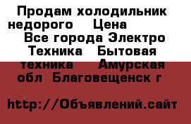 Продам холодильник недорого. › Цена ­ 15 000 - Все города Электро-Техника » Бытовая техника   . Амурская обл.,Благовещенск г.